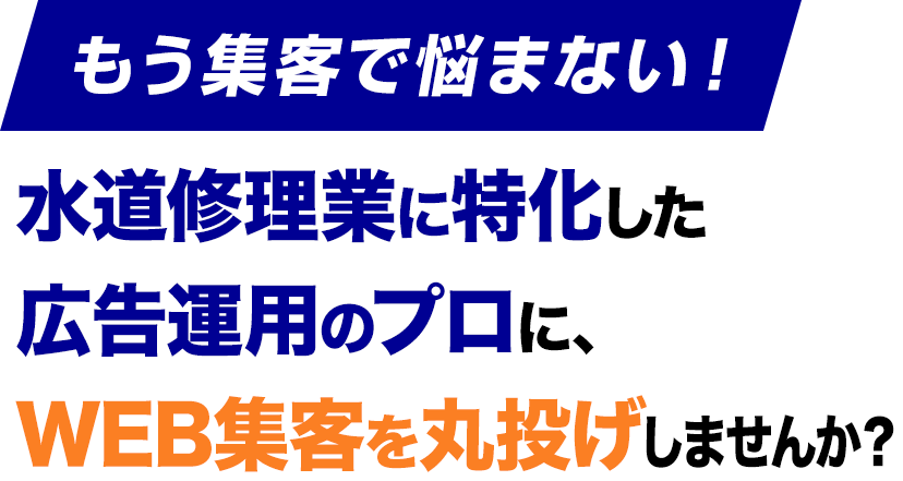 もう集客で悩まない！水道修理業に特化した
					広告運用のプロに、
					WEB集客を丸投げしませんか？