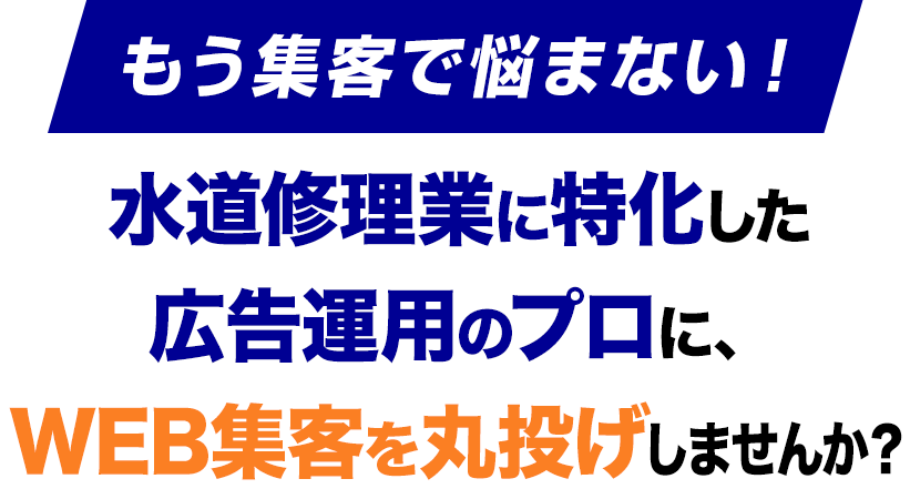 もう集客で悩まない！水道修理業に特化した
					広告運用のプロに、
					WEB集客を丸投げしませんか？
