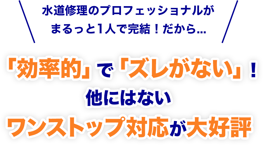 水道修理のプロフェッショナルが
				まるっと1人で完結！だから...「効率的」で「ズレがない」！
				他にはないワンストップ対応が大好評