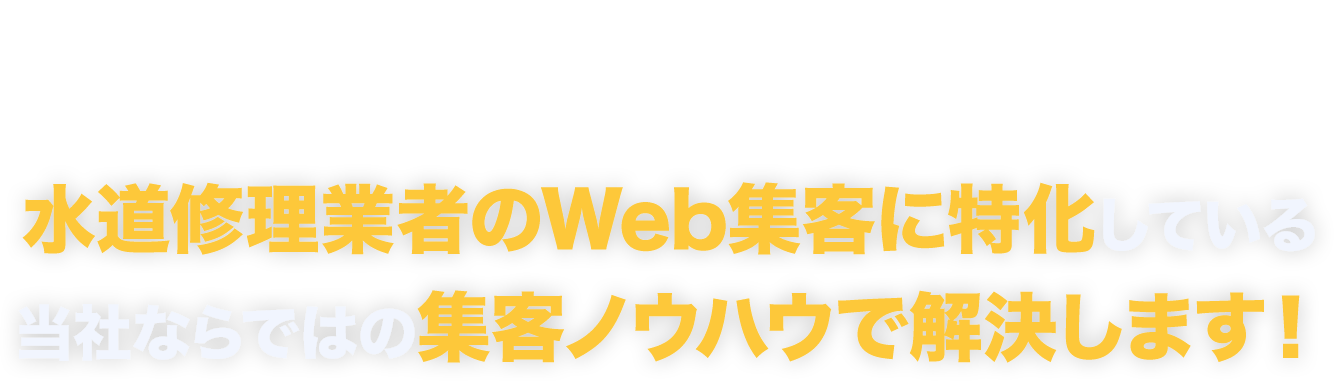 そのお悩み、
				お任せください！水道修理業者のWeb集客に特化している
				当社ならではの集客ノウハウで解決します！