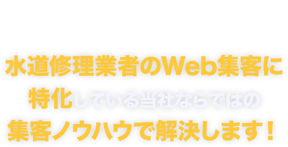 そのお悩み、
				お任せください！水道修理業者のWeb集客に特化している
				当社ならではの集客ノウハウで解決します！